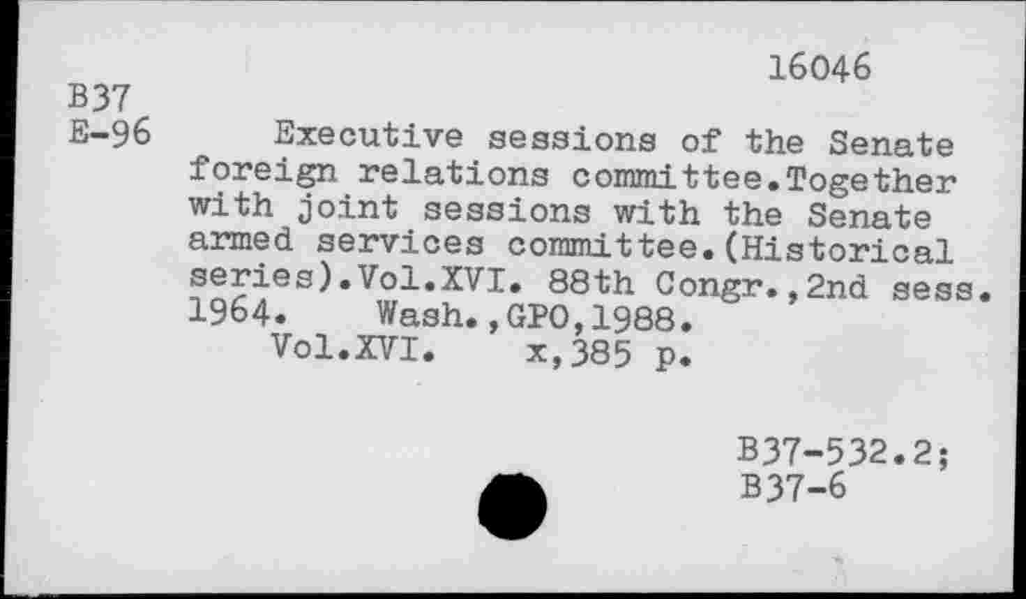 ﻿B37 E-96
16046
Executive sessions of the Senate foreign relations committee.Together with joint sessions with the Senate armed services committee.(Historical series).Vol.XVI. 88th Congr.,2nd sess. 1964. Wash.,GPO,1988.
Vol.XVI. x,385 p.
B37-532.2; B37-6